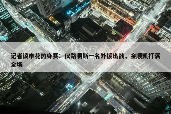 记者谈申花热身赛：仅路易斯一名外援出战，金顺凯打满全场