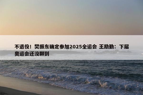 不退役！樊振东确定参加2025全运会 王励勤：下届奥运会还没聊到