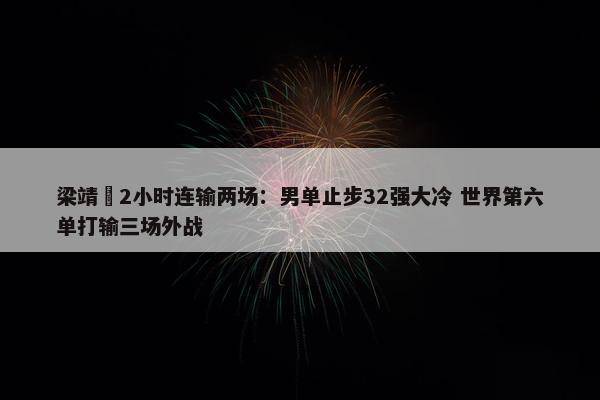 梁靖崑2小时连输两场：男单止步32强大冷 世界第六单打输三场外战