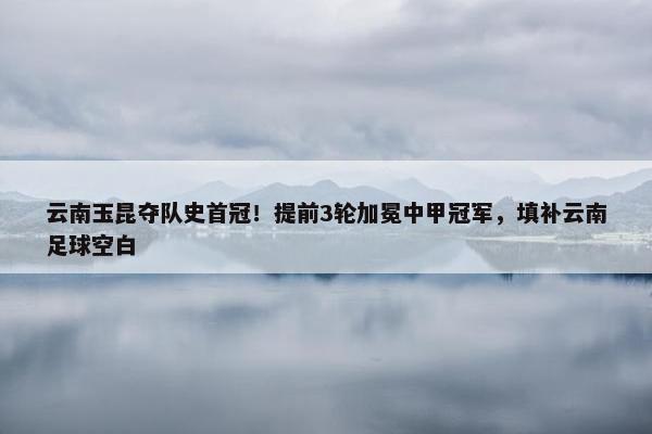 云南玉昆夺队史首冠！提前3轮加冕中甲冠军，填补云南足球空白