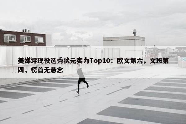 美媒评现役选秀状元实力Top10：欧文第六，文班第四，榜首无悬念