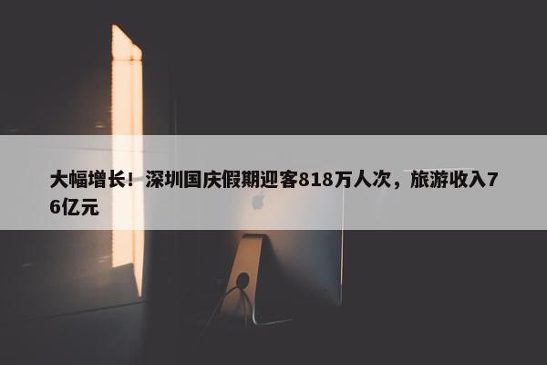 大幅增长！深圳国庆假期迎客818万人次，旅游收入76亿元