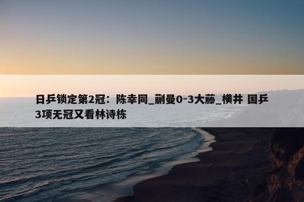 日乒锁定第2冠：陈幸同_蒯曼0-3大藤_横井 国乒3项无冠又看林诗栋