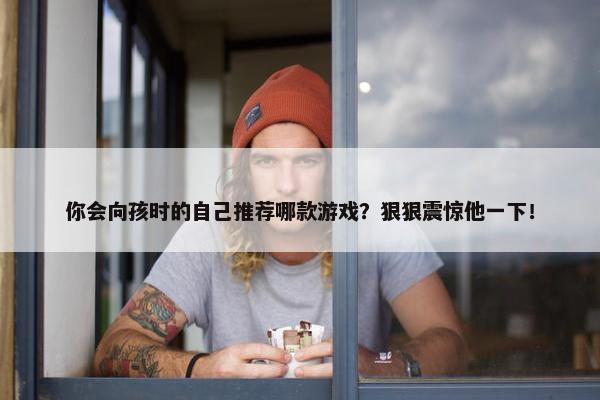 你会向孩时的自己推荐哪款游戏？狠狠震惊他一下！