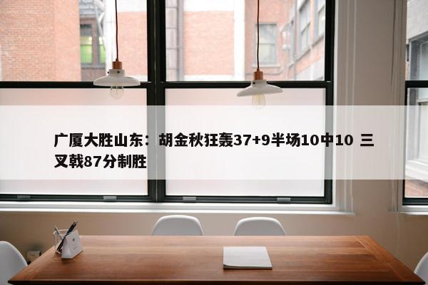 广厦大胜山东：胡金秋狂轰37+9半场10中10 三叉戟87分制胜