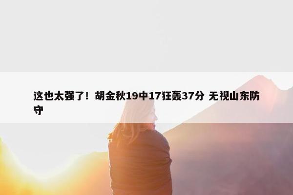 这也太强了！胡金秋19中17狂轰37分 无视山东防守