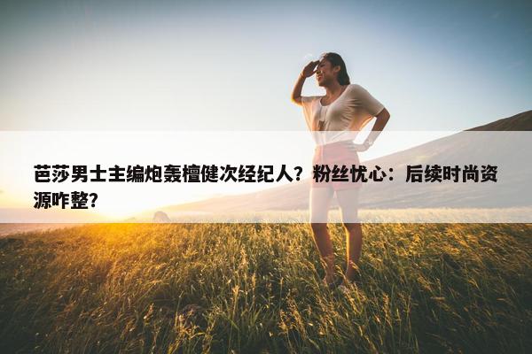 芭莎男士主编炮轰檀健次经纪人？粉丝忧心：后续时尚资源咋整？