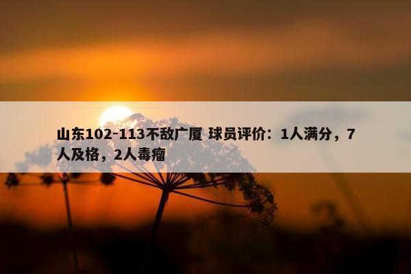 山东102-113不敌广厦 球员评价：1人满分，7人及格，2人毒瘤