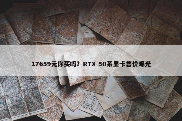 17659元你买吗？RTX 50系显卡售价曝光