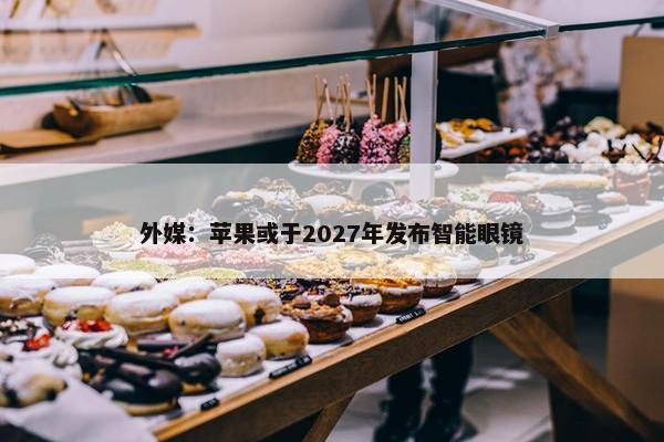 外媒：苹果或于2027年发布智能眼镜