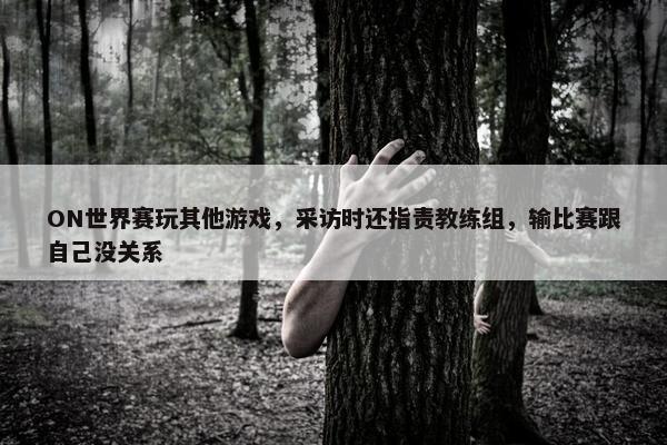 ON世界赛玩其他游戏，采访时还指责教练组，输比赛跟自己没关系