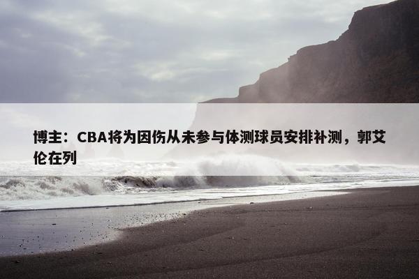 博主：CBA将为因伤从未参与体测球员安排补测，郭艾伦在列