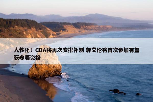 人性化！CBA将再次安排补测 郭艾伦将首次参加有望获参赛资格