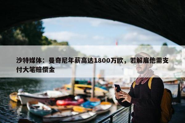 沙特媒体：曼奇尼年薪高达1800万欧，若解雇他需支付大笔赔偿金