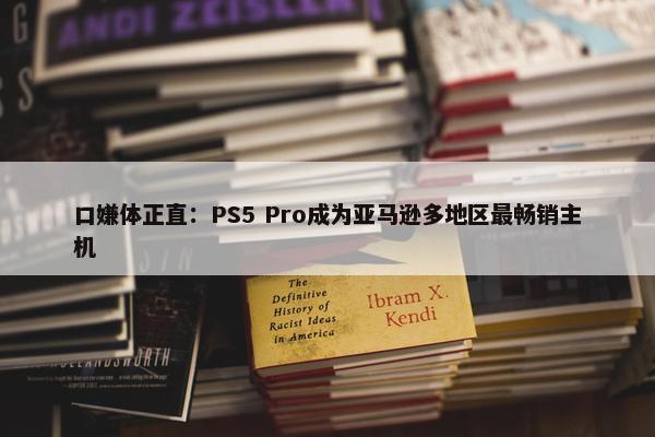 口嫌体正直：PS5 Pro成为亚马逊多地区最畅销主机