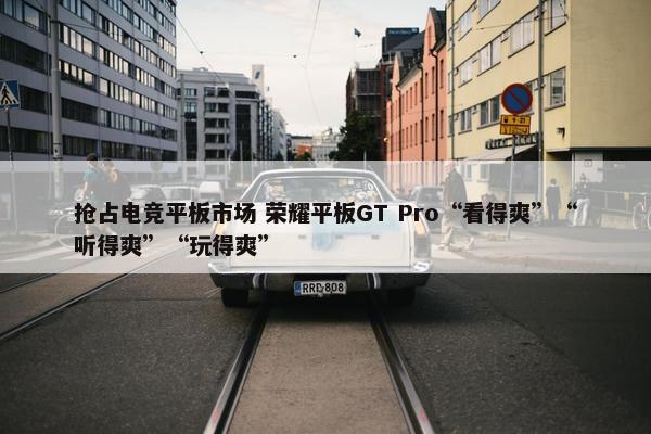 抢占电竞平板市场 荣耀平板GT Pro“看得爽”“听得爽”“玩得爽”