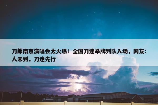 刀郎南京演唱会太火爆！全国刀迷举牌列队入场，网友：人未到，刀迷先行