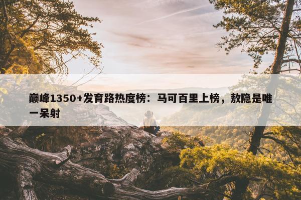 巅峰1350+发育路热度榜：马可百里上榜，敖隐是唯一呆射