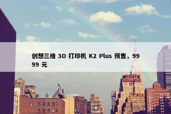 创想三维 3D 打印机 K2 Plus 预售，9999 元