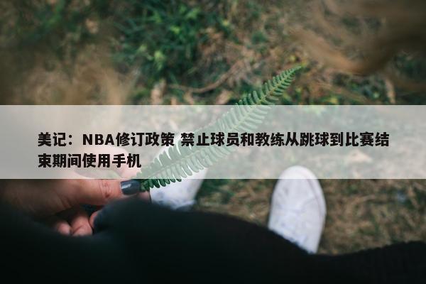 美记：NBA修订政策 禁止球员和教练从跳球到比赛结束期间使用手机