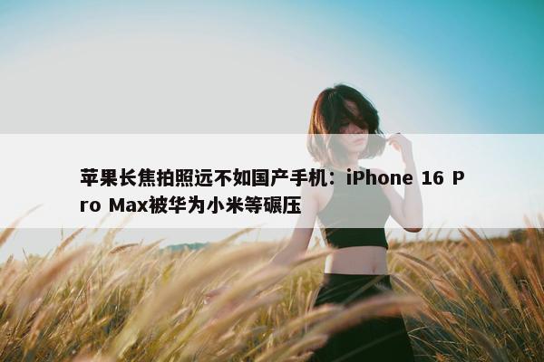 苹果长焦拍照远不如国产手机：iPhone 16 Pro Max被华为小米等碾压