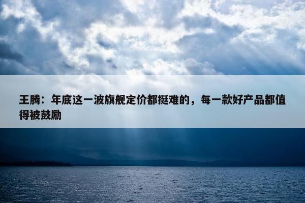 王腾：年底这一波旗舰定价都挺难的，每一款好产品都值得被鼓励