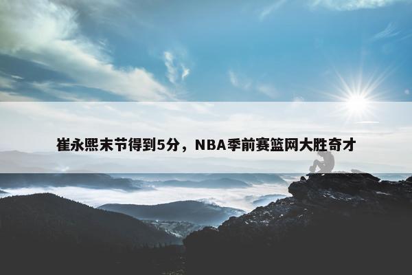 崔永熙末节得到5分，NBA季前赛篮网大胜奇才