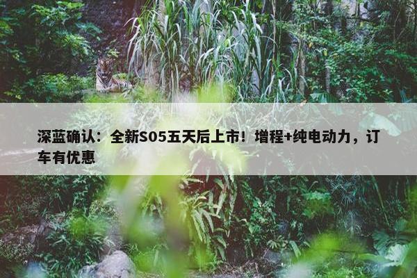 深蓝确认：全新S05五天后上市！增程+纯电动力，订车有优惠