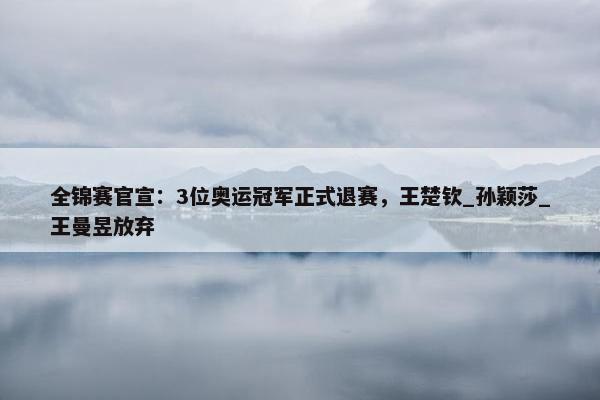 全锦赛官宣：3位奥运冠军正式退赛，王楚钦_孙颖莎_王曼昱放弃