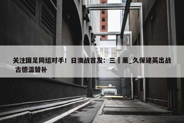 关注国足同组对手！日澳战首发：三笘薰_久保建英出战 古德温替补