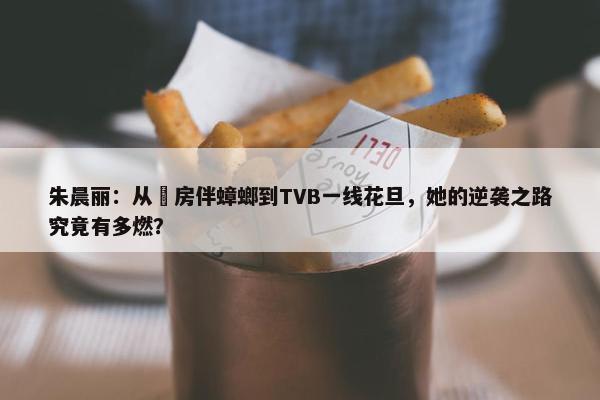 朱晨丽：从劏房伴蟑螂到TVB一线花旦，她的逆袭之路究竟有多燃？