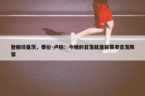 登鲍琼曼茨，泰伦-卢称：今晚的首发就是新赛季首发阵容