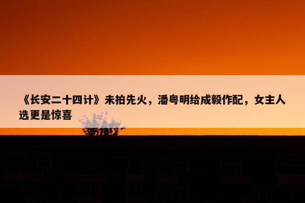 《长安二十四计》未拍先火，潘粤明给成毅作配，女主人选更是惊喜