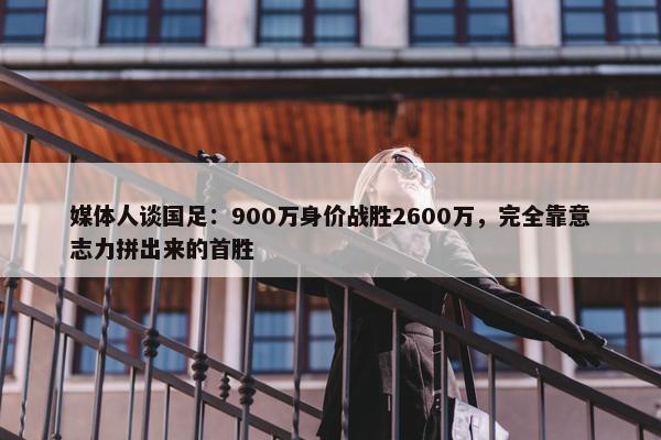 媒体人谈国足：900万身价战胜2600万，完全靠意志力拼出来的首胜