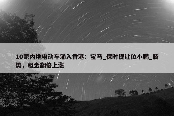 10家内地电动车涌入香港：宝马_保时捷让位小鹏_腾势，租金翻倍上涨