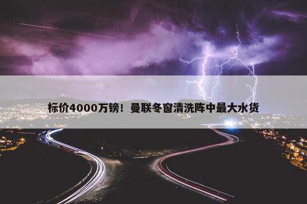 标价4000万镑！曼联冬窗清洗阵中最大水货