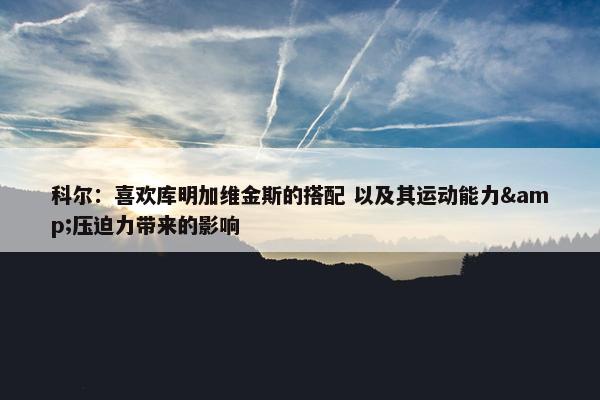 科尔：喜欢库明加维金斯的搭配 以及其运动能力&压迫力带来的影响