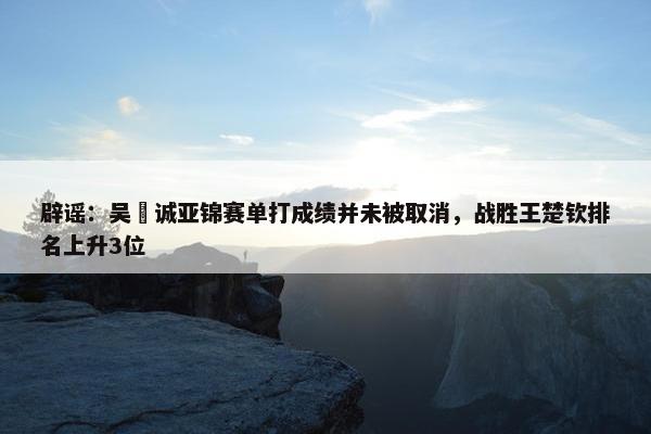 辟谣：吴晙诚亚锦赛单打成绩并未被取消，战胜王楚钦排名上升3位