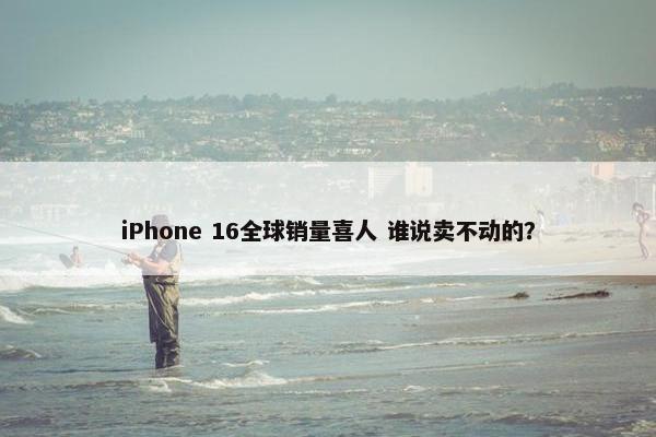 iPhone 16全球销量喜人 谁说卖不动的？