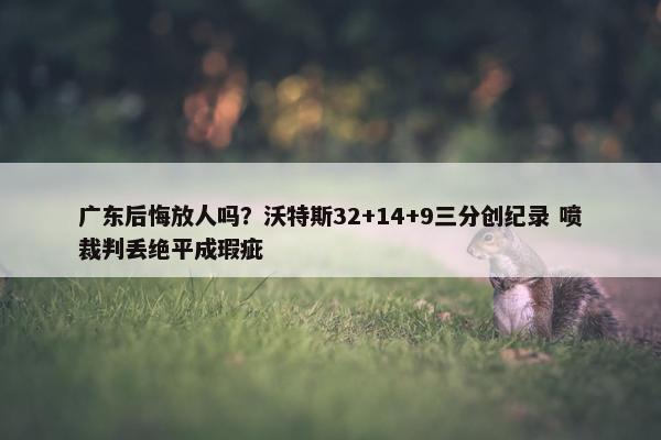 广东后悔放人吗？沃特斯32+14+9三分创纪录 喷裁判丢绝平成瑕疵