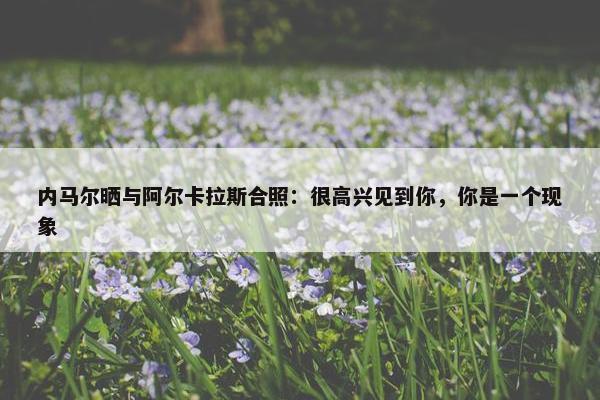 内马尔晒与阿尔卡拉斯合照：很高兴见到你，你是一个现象