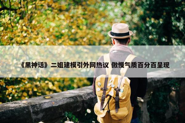 《黑神话》二姐建模引外网热议 傲慢气质百分百呈现