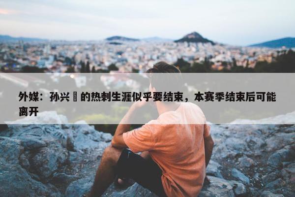 外媒：孙兴慜的热刺生涯似乎要结束，本赛季结束后可能离开