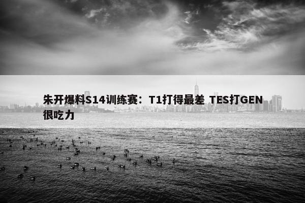 朱开爆料S14训练赛：T1打得最差 TES打GEN很吃力