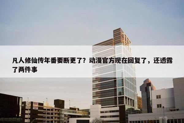 凡人修仙传年番要断更了？动漫官方现在回复了，还透露了两件事