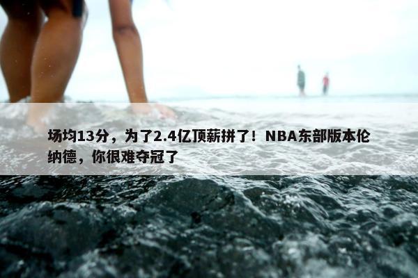 场均13分，为了2.4亿顶薪拼了！NBA东部版本伦纳德，你很难夺冠了