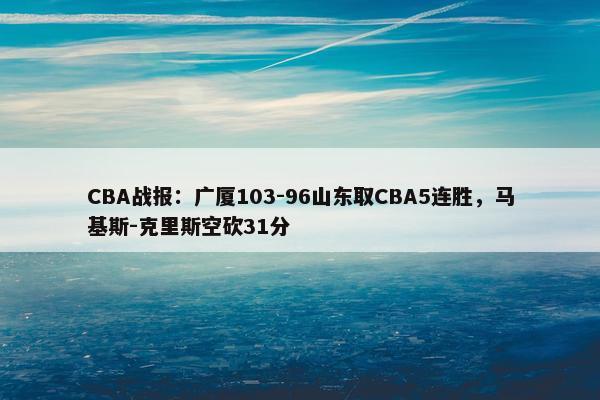 CBA战报：广厦103-96山东取CBA5连胜，马基斯-克里斯空砍31分