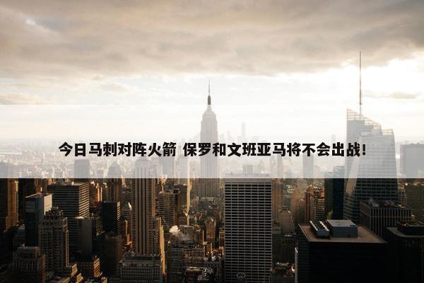 今日马刺对阵火箭 保罗和文班亚马将不会出战！