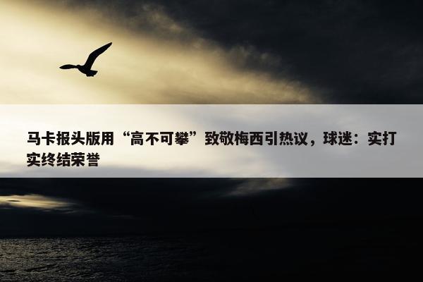 马卡报头版用“高不可攀”致敬梅西引热议，球迷：实打实终结荣誉