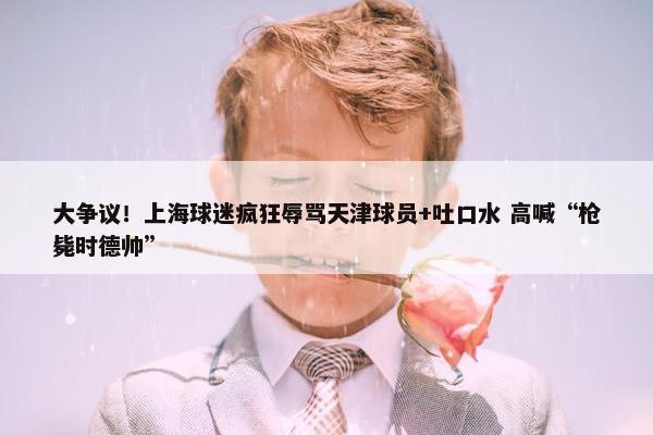 大争议！上海球迷疯狂辱骂天津球员+吐口水 高喊“枪毙时德帅”